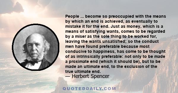 People ... become so preoccupied with the means by which an end is achieved, as eventually to mistake it for the end. Just as money, which is a means of satisfying wants, comes to be regarded by a miser as the sole