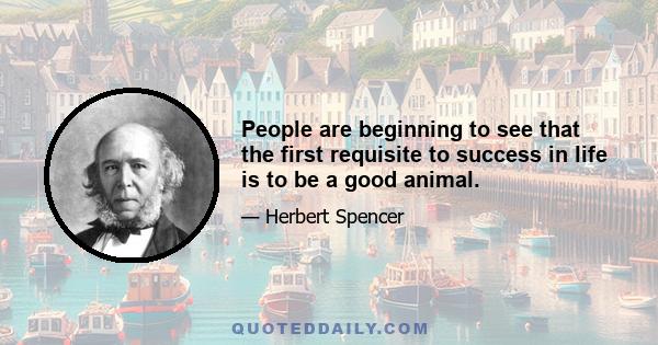 People are beginning to see that the first requisite to success in life is to be a good animal.