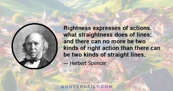 Rightness expresses of actions, what straightness does of lines; and there can no more be two kinds of right action than there can be two kinds of straight lines.