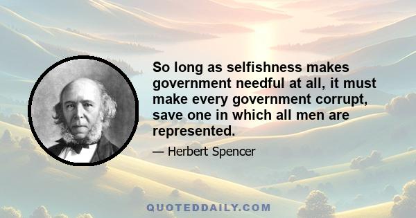 So long as selfishness makes government needful at all, it must make every government corrupt, save one in which all men are represented.