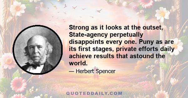 Strong as it looks at the outset, State-agency perpetually disappoints every one. Puny as are its first stages, private efforts daily achieve results that astound the world.