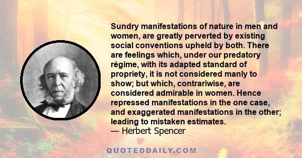 Sundry manifestations of nature in men and women, are greatly perverted by existing social conventions upheld by both. There are feelings which, under our predatory régime, with its adapted standard of propriety, it is