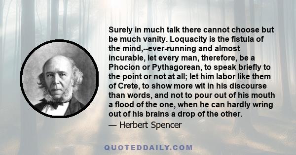 Surely in much talk there cannot choose but be much vanity. Loquacity is the fistula of the mind,--ever-running and almost incurable, let every man, therefore, be a Phocion or Pythagorean, to speak briefly to the point