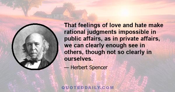 That feelings of love and hate make rational judgments impossible in public affairs, as in private affairs, we can clearly enough see in others, though not so clearly in ourselves.