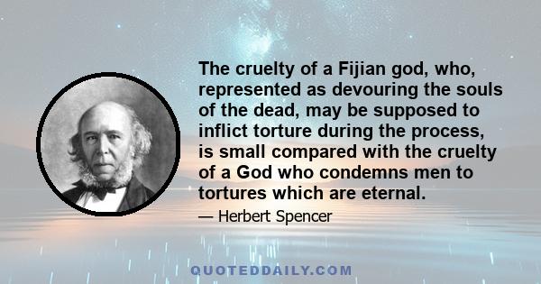 The cruelty of a Fijian god, who, represented as devouring the souls of the dead, may be supposed to inflict torture during the process, is small compared with the cruelty of a God who condemns men to tortures which are 