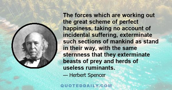 The forces which are working out the great scheme of perfect happiness, taking no account of incidental suffering, exterminate such sections of mankind as stand in their way, with the same sternness that they