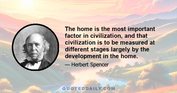 The home is the most important factor in civilization, and that civilization is to be measured at different stages largely by the development in the home.