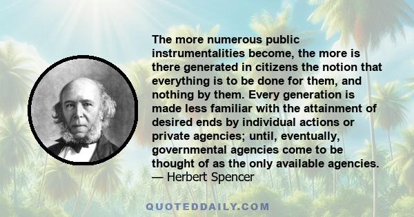 The more numerous public instrumentalities become, the more is there generated in citizens the notion that everything is to be done for them, and nothing by them. Every generation is made less familiar with the