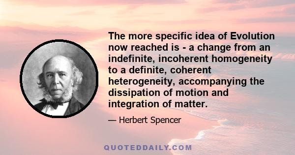 The more specific idea of Evolution now reached is - a change from an indefinite, incoherent homogeneity to a definite, coherent heterogeneity, accompanying the dissipation of motion and integration of matter.