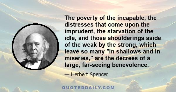 The poverty of the incapable, the distresses that come upon the imprudent, the starvation of the idle, and those shoulderings aside of the weak by the strong, which leave so many in shallows and in miseries, are the