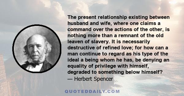 The present relationship existing between husband and wife, where one claims a command over the actions of the other, is nothing more than a remnant of the old leaven of slavery. It is necessarily destructive of refined 