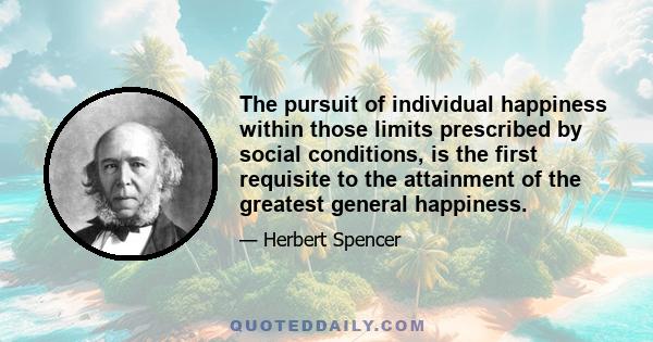 The pursuit of individual happiness within those limits prescribed by social conditions, is the first requisite to the attainment of the greatest general happiness.