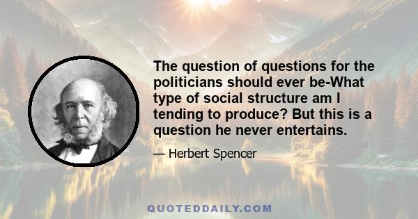 The question of questions for the politicians should ever be-What type of social structure am I tending to produce? But this is a question he never entertains.