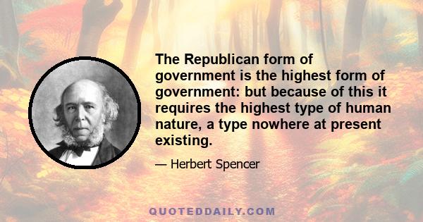 The Republican form of government is the highest form of government: but because of this it requires the highest type of human nature, a type nowhere at present existing.