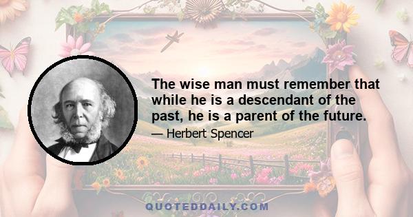 The wise man must remember that while he is a descendant of the past, he is a parent of the future.