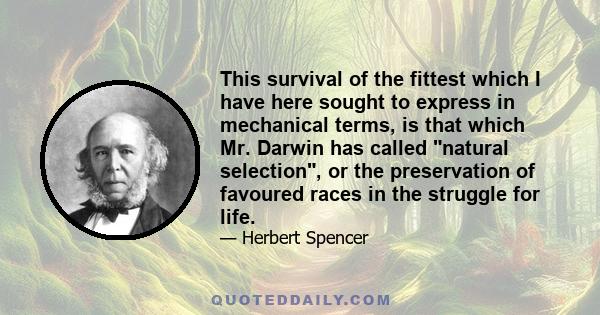 This survival of the fittest which I have here sought to express in mechanical terms, is that which Mr. Darwin has called natural selection, or the preservation of favoured races in the struggle for life.