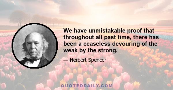 We have unmistakable proof that throughout all past time, there has been a ceaseless devouring of the weak by the strong.