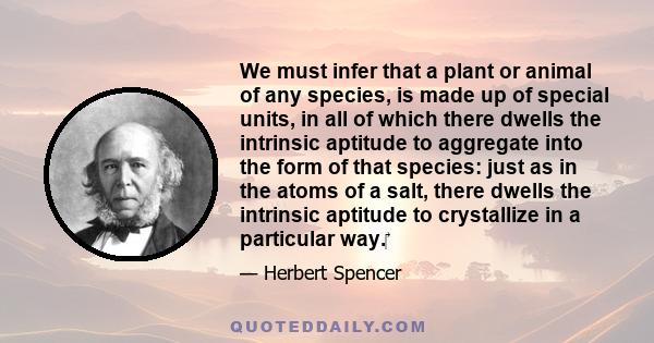 We must infer that a plant or animal of any species, is made up of special units, in all of which there dwells the intrinsic aptitude to aggregate into the form of that species: just as in the atoms of a salt, there