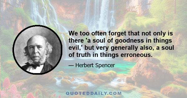 We too often forget that not only is there 'a soul of goodness in things evil,' but very generally also, a soul of truth in things erroneous.