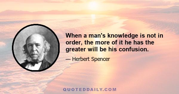 When a man's knowledge is not in order, the more of it he has the greater will be his confusion.