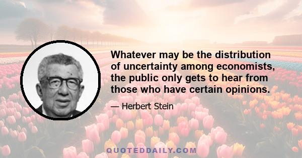 Whatever may be the distribution of uncertainty among economists, the public only gets to hear from those who have certain opinions.