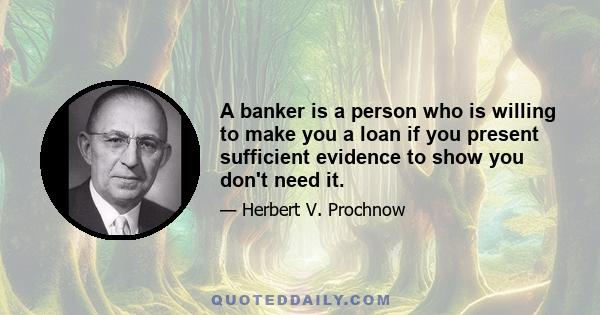 A banker is a person who is willing to make you a loan if you present sufficient evidence to show you don't need it.