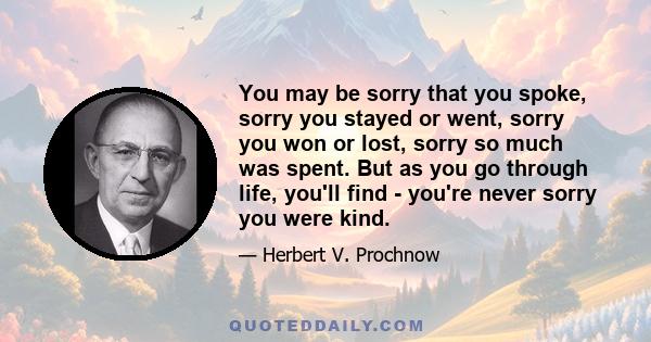 You may be sorry that you spoke, sorry you stayed or went, sorry you won or lost, sorry so much was spent. But as you go through life, you'll find - you're never sorry you were kind.