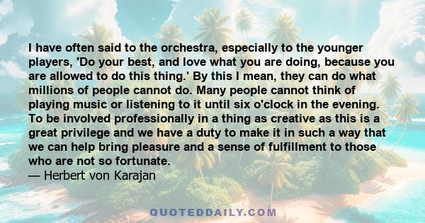 I have often said to the orchestra, especially to the younger players, 'Do your best, and love what you are doing, because you are allowed to do this thing.' By this I mean, they can do what millions of people cannot