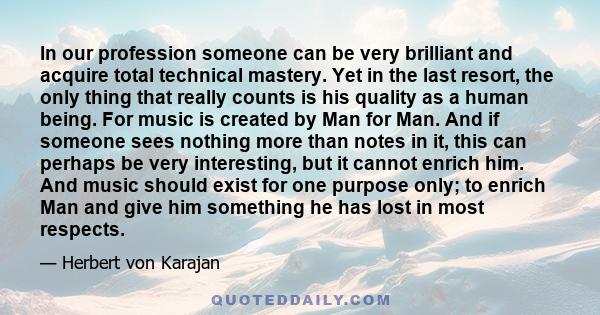 In our profession someone can be very brilliant and acquire total technical mastery. Yet in the last resort, the only thing that really counts is his quality as a human being. For music is created by Man for Man. And if 