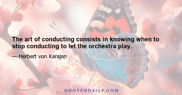 The art of conducting consists in knowing when to stop conducting to let the orchestra play.