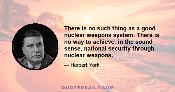 There is no such thing as a good nuclear weapons system. There is no way to achieve, in the sound sense, national security through nuclear weapons.