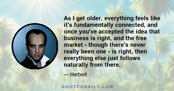 As I get older, everything feels like it's fundamentally connected, and once you've accepted the idea that business is right, and the free market - though there's never really been one - is right, then everything else