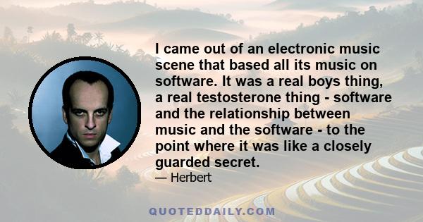 I came out of an electronic music scene that based all its music on software. It was a real boys thing, a real testosterone thing - software and the relationship between music and the software - to the point where it