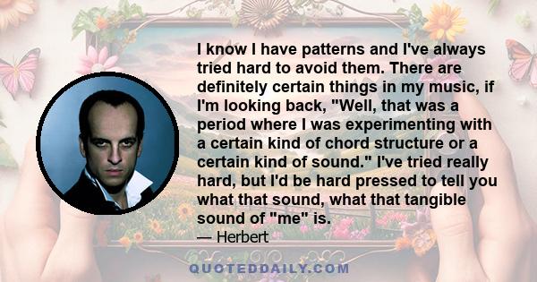 I know I have patterns and I've always tried hard to avoid them. There are definitely certain things in my music, if I'm looking back, Well, that was a period where I was experimenting with a certain kind of chord