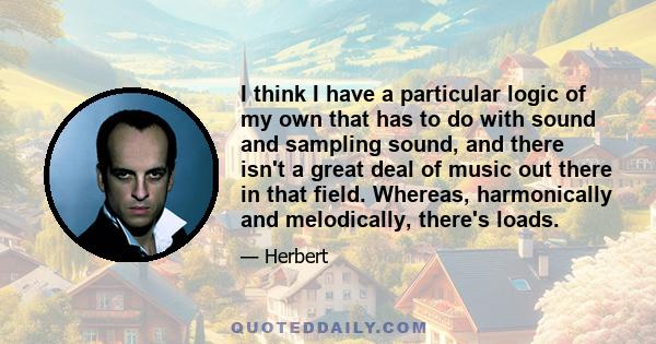 I think I have a particular logic of my own that has to do with sound and sampling sound, and there isn't a great deal of music out there in that field. Whereas, harmonically and melodically, there's loads.