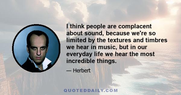 I think people are complacent about sound, because we're so limited by the textures and timbres we hear in music, but in our everyday life we hear the most incredible things.