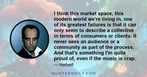 I think this market space, this modern world we're living in, one of its greatest failures is that it can only seem to describe a collective in terms of consumers or clients. It never sees an audience or a community as