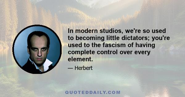 In modern studios, we're so used to becoming little dictators; you're used to the fascism of having complete control over every element.