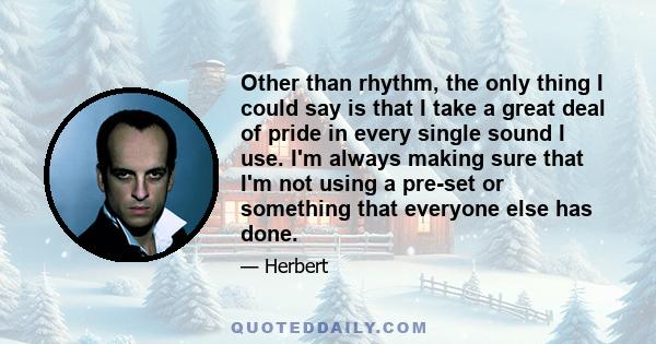 Other than rhythm, the only thing I could say is that I take a great deal of pride in every single sound I use. I'm always making sure that I'm not using a pre-set or something that everyone else has done.