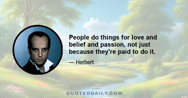 People do things for love and belief and passion, not just because they're paid to do it.