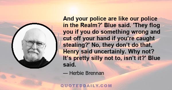 And your police are like our police in the Realm?' Blue said. 'They flog you if you do something wrong and cut off your hand if you’re caught stealing?' No, they don’t do that, Henry said uncertainly. Why not? It’s