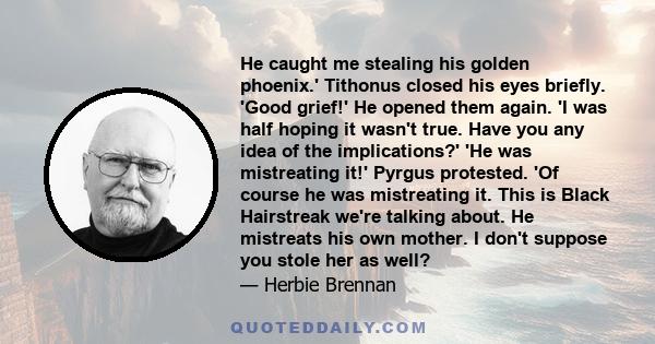 He caught me stealing his golden phoenix.' Tithonus closed his eyes briefly. 'Good grief!' He opened them again. 'I was half hoping it wasn't true. Have you any idea of the implications?' 'He was mistreating it!' Pyrgus 