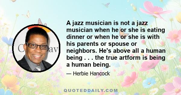 A jazz musician is not a jazz musician when he or she is eating dinner or when he or she is with his parents or spouse or neighbors. He's above all a human being . . . the true artform is being a human being.