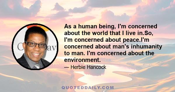 As a human being, I'm concerned about the world that I live in.So, I'm concerned about peace.I'm concerned about man's inhumanity to man. I'm concerned about the environment.