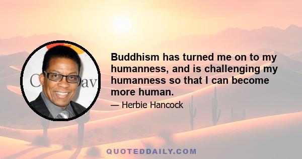 Buddhism has turned me on to my humanness, and is challenging my humanness so that I can become more human.