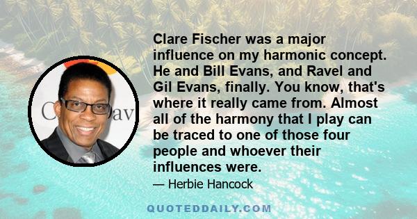 Clare Fischer was a major influence on my harmonic concept. He and Bill Evans, and Ravel and Gil Evans, finally. You know, that's where it really came from. Almost all of the harmony that I play can be traced to one of