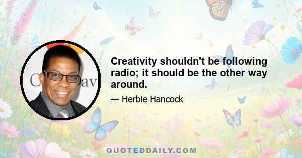 Creativity shouldn't be following radio; it should be the other way around.