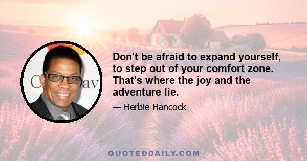 Don't be afraid to expand yourself, to step out of your comfort zone. That's where the joy and the adventure lie.