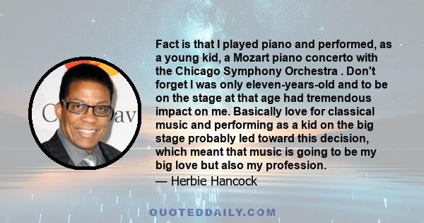 Fact is that I played piano and performed, as a young kid, a Mozart piano concerto with the Chicago Symphony Orchestra . Don't forget I was only eleven-years-old and to be on the stage at that age had tremendous impact