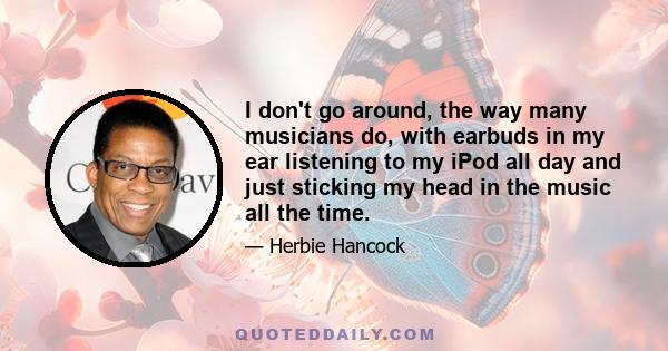 I don't go around, the way many musicians do, with earbuds in my ear listening to my iPod all day and just sticking my head in the music all the time.